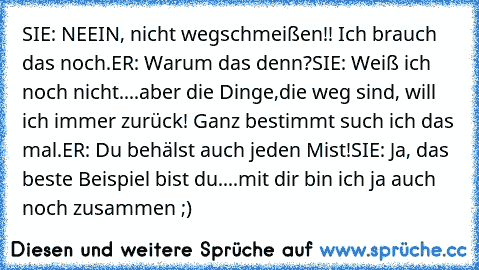 SIE: NEEIN, nicht wegschmeißen!! Ich brauch das noch.
ER: Warum das denn?
SIE: Weiß ich noch nicht....aber die Dinge,die weg sind, will ich immer zurück! Ganz bestimmt such ich das mal.
ER: Du behälst auch jeden Mist!
SIE: Ja, das beste Beispiel bist du....mit dir bin ich ja auch noch zusammen ;) ♥