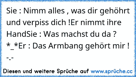 Sie : Nimm alles , was dir gehöhrt und verpiss dich !
Er nimmt ihre Hand
Sie : Was machst du da ? *_*
Er : Das Armbang gehört mir ! -.-