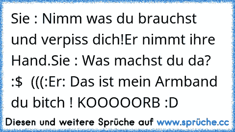 Sie : Nimm was du brauchst und verpiss dich!
Er nimmt ihre Hand.
Sie : Was machst du da? :$ ♥ (((:
Er: Das ist mein Armband du bitch ! 
KOOOOORB :D