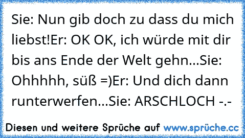 Sie: Nun gib doch zu dass du mich liebst!
Er: OK OK, ich würde mit dir bis ans Ende der Welt gehn...
Sie: Ohhhhh, süß =)
Er: Und dich dann runterwerfen...
Sie: ARSCHLOCH -.-