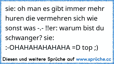 sie: oh man es gibt immer mehr huren die vermehren sich wie sonst was -.- !!
er: warum bist du schwanger? 
sie: :-O
HAHAHAHAHAHA =D top ;)