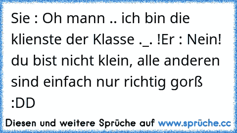 Sie : Oh mann .. ich bin die klienste der Klasse ._. !
Er : Nein! du bist nicht klein, alle anderen sind einfach nur richtig gorß :DD