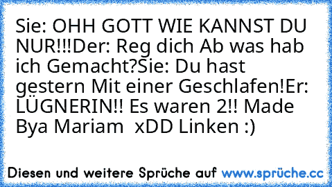 Sie: OHH GOTT WIE KANNST DU NUR!!!
Der: Reg dich Ab was hab ich Gemacht?
Sie: Du hast gestern Mit einer Geschlafen!
Er:  LÜGNERIN!! Es waren 2!!
 Made Bya Mariam  xDD Linken :)