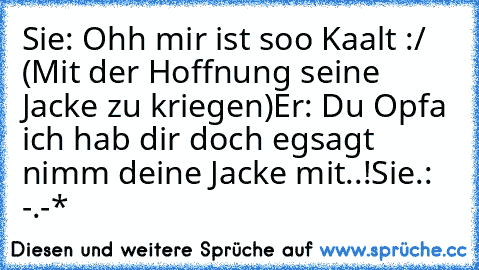 Sie: Ohh mir ist soo Kaalt :/ (Mit der Hoffnung seine Jacke zu kriegen)
Er: Du Opfa ich hab dir doch egsagt nimm deine Jacke mit..!
Sie.: -.-*