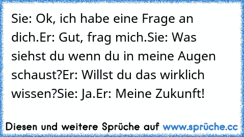 Sie: Ok, ich habe eine Frage an dich.
Er: Gut, frag mich.
Sie: Was siehst du wenn du in meine Augen schaust?
Er: Willst du das wirklich wissen?
Sie: Ja.
Er: Meine Zukunft! ♥