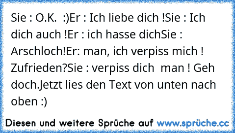 Sie : O.K. ♥ :)
Er : Ich liebe dich !
Sie : Ich dich auch !
Er : ich hasse dich
Sie : Arschloch!
Er: man, ich verpiss mich ! Zufrieden?
Sie : verpiss dich  man ! Geh doch.
Jetzt lies den Text von unten nach oben :)