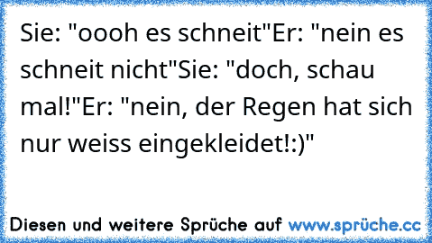 Sie: "oooh es schneit"
Er: "nein es schneit nicht"
Sie: "doch, schau mal!"
Er: "nein, der Regen hat sich nur weiss eingekleidet!:)"