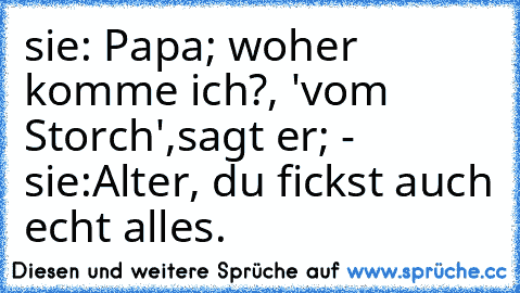 sie: Papa; woher komme ich?, 'vom Storch',sagt er; - sie:Alter, du fickst auch echt alles.