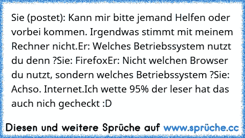 Sie (postet): Kann mir bitte jemand Helfen oder vorbei kommen. Irgendwas stimmt mit meinem Rechner nicht.
Er: Welches Betriebssystem nutzt du denn ?
Sie: Firefox
Er: Nicht welchen Browser du nutzt, sondern welches Betriebssystem ?
Sie: Achso. Internet.
Ich wette 95% der leser hat das auch nich gecheckt :D