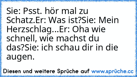 Sie: Psst. hör mal zu Schatz.
Er: Was ist?
Sie: Mein Herzschlag...
Er: Oha wie schnell, wie machst du das?
Sie: ich schau dir in die augen. ♥