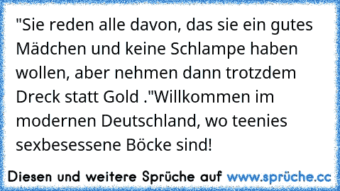 "Sie reden alle davon, das sie ein gutes Mädchen und keine Schlampe haben wollen, aber nehmen dann trotzdem Dreck statt Gold ."
Willkommen im modernen Deutschland, wo teenies sexbesessene Böcke sind!