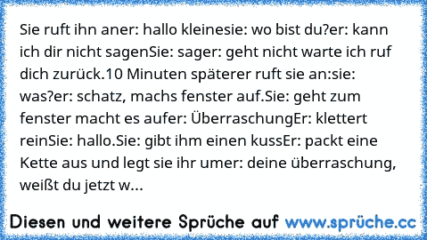 Sie ruft ihn an
er: hallo kleine
sie: wo bist du?
er: kann ich dir nicht sagen
Sie: sag
er: geht nicht warte ich ruf dich zurück.
10 Minuten später
er ruft sie an:
sie: was?
er: schatz, machs fenster auf.
Sie: geht zum fenster macht es auf
er: Überraschung
Er: klettert rein
Sie: hallo.
Sie: gibt ihm einen kuss
Er: packt eine Kette aus und legt sie ihr um
er: deine überraschung, weißt du jetzt w...