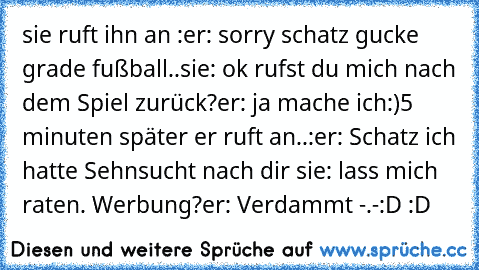 sie ruft ihn an :
er: sorry schatz gucke grade fußball..
sie: ok rufst du mich nach dem Spiel zurück?
er: ja mache ich:)
5 minuten später er ruft an..:
er: Schatz ich hatte Sehnsucht nach dir ♥
sie: lass mich raten. Werbung?
er: Verdammt -.-
:D :D