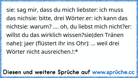 sie: sag mir, dass du mich liebst
er: ich muss das nich
sie: bitte, drei Wörter.
er: ich kann das nicht
sie: warum? .... oh, du liebst mich nicht?
er: willst du das wirklich wissen?
sie(den Tränen nahe): ja
er (flüstert ihr ins Ohr): ... weil drei Wörter nicht ausreichen.!
:*