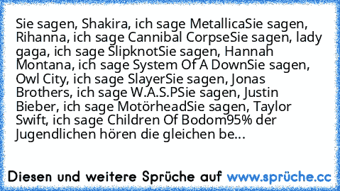 Sie sagen, Shakira, ich sage Metallica
Sie sagen, Rihanna, ich sage Cannibal Corpse
Sie sagen, lady gaga, ich sage Slipknot
Sie sagen, Hannah Montana, ich sage System Of A Down
Sie sagen, Owl City, ich sage Slayer
Sie sagen, Jonas Brothers, ich sage W.A.S.P
Sie sagen, Justin Bieber, ich sage Motörhead
Sie sagen, Taylor Swift, ich sage Children Of Bodom
95% der Jugendlichen hören die gleichen be...