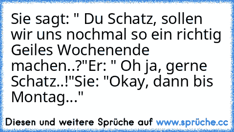 Sie sagt: " Du Schatz, sollen wir uns nochmal so ein richtig Geiles Wochenende machen..?"
Er: " Oh ja, gerne Schatz..!"
Sie: "Okay, dann bis Montag..."