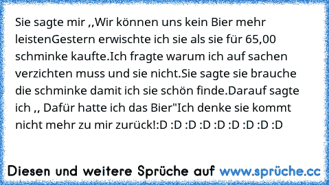 Sie sagte mir ,,Wir können uns kein Bier mehr leisten
Gestern erwischte ich sie als sie für 65,00 € schminke kaufte.
Ich fragte warum ich auf sachen verzichten muss und sie nicht.
Sie sagte sie brauche die schminke damit ich sie schön finde.
Darauf sagte ich ,, Dafür hatte ich das Bier"
Ich denke sie kommt nicht mehr zu mir zurück!
:D :D :D :D :D :D :D :D :D