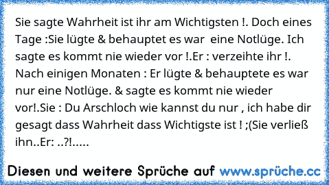 Sie sagte Wahrheit ist ihr am Wichtigsten !. 
Doch eines Tage :Sie lügte & behauptet es war  eine Notlüge. Ich sagte es kommt nie wieder vor !.
Er : verzeihte ihr !. 
Nach einigen Monaten : Er lügte & behauptete es war nur eine Notlüge. & sagte es kommt nie wieder vor!.
Sie : Du Arschloch wie kannst du nur , ich habe dir gesagt dass Wahrheit dass Wichtigste ist ! ;(
Sie verließ ihn..
Er: ..?!.....