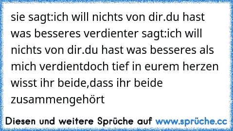 sie sagt:ich will nichts von dir.du hast was besseres verdient
er sagt:ich will nichts von dir.du hast was besseres als mich verdient
doch tief in eurem herzen wisst ihr beide,dass ihr beide zusammengehört