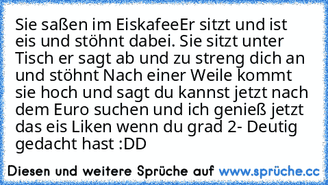 Sie saßen im Eiskafee
Er sitzt und ist eis und stöhnt dabei. Sie sitzt unter Tisch er sagt ab und zu streng dich an und stöhnt Nach einer Weile kommt sie hoch und sagt du kannst jetzt nach dem Euro suchen und ich genieß jetzt das eis 
Liken wenn du grad 2- Deutig gedacht hast :DD