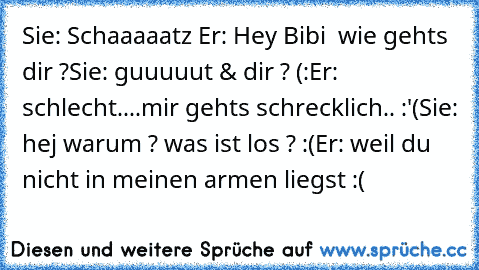 Sie: Schaaaaatz ♥
Er: Hey Bibi ♥ wie gehts dir ?
Sie: guuuuut & dir ? (:
Er: schlecht....mir gehts schrecklich.. :'(
Sie: hej warum ? was ist los ? :(
Er: weil du nicht in meinen armen liegst :(