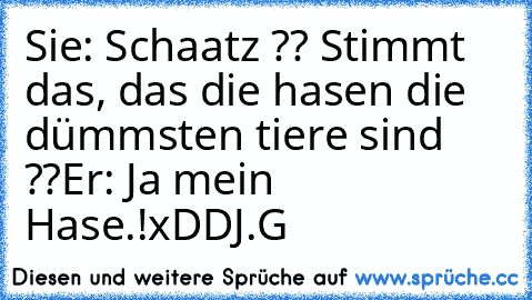 Sie: Schaatz ?? Stimmt das, das die hasen die dümmsten tiere sind ??
Er: Ja mein Hase.!
xDD
J.G