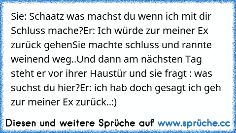 Sie: Schaatz was machst du wenn ich mit dir Schluss mache?
Er: Ich würde zur meiner Ex zurück gehen
Sie machte schluss und rannte weinend weg..
Und dann am nächsten Tag steht er vor ihrer Haustür und sie fragt : was suchst du hier?
Er: ich hab doch gesagt ich geh zur meiner Ex zurück..♥:)