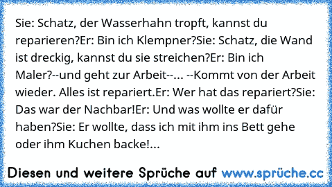 Sie: Schatz, der Wasserhahn tropft, kannst du reparieren?
Er: Bin ich Klempner?
Sie: Schatz, die Wand ist dreckig, kannst du sie streichen?
Er: Bin ich Maler?
--und geht zur Arbeit--
... --Kommt von der Arbeit wieder. Alles ist repariert.
Er: Wer hat das repariert?
Sie: Das war der Nachbar!
Er: Und was wollte er dafür haben?
Sie: Er wollte, dass ich mit ihm ins Bett gehe oder ihm Kuchen backe!
...