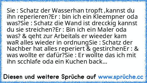 Sie : Schatz der Wasserhan tropft ,kannst du ihn reperieren?
Er : bin ich ein Kleempner oda was?
Sie : Schatz die Wand ist drecckig kannst du sie streichen?
Er : Bin ich ein Maler oda was? & qeht zur Arbeit
als er wieeder kam waR alles wieder in ordnung
Sie : Schatz der Nachber hat alles reperiert & gestirchen
Er : & was wollte er dafür?
Sie : Er wollte das ich mit ihn scchlafe oda ein Kuchen b...