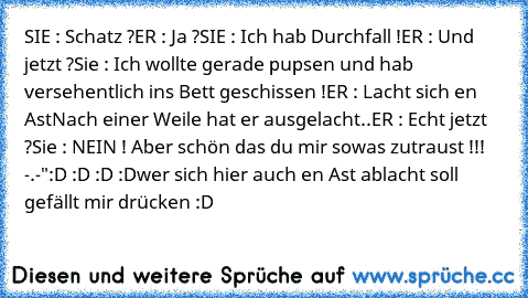 SIE : Schatz ?
ER : Ja ?
SIE : Ich hab Durchfall !
ER : Und jetzt ?
Sie : Ich wollte gerade pupsen und hab versehentlich ins Bett geschissen !
ER : Lacht sich en Ast
Nach einer Weile hat er ausgelacht..
ER : Echt jetzt ?
Sie : NEIN ! Aber schön das du mir sowas zutraust !!! -.-"
:D :D :D :D
wer sich hier auch en Ast ablacht soll gefällt mir drücken :D