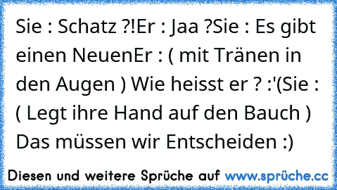 Sie : Schatz ?!
Er : Jaa ?
Sie : Es gibt einen Neuen
Er : ( mit Tränen in den Augen ) Wie heisst er ? :'(
Sie : ( Legt ihre Hand auf den Bauch ) Das müssen wir Entscheiden :) ♥