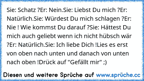 Sie: Schatz ?
Er: Nein.
Sie: Liebst Du mich ?
Er: Natürlich.
Sie: Würdest Du mich schlagen ?
Er: Nie ! Wie kommst Du darauf ?
Sie: Hättest Du mich auch geliebt wenn ich nicht hübsch wär ?
Er: Natürlich.
Sie: Ich liebe Dich !
Lies es erst von oben nach unten und danach von unten nach oben !
Drück auf "Gefällt mir" ;)