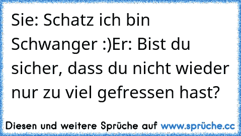 Sie: Schatz ich bin Schwanger :)
Er: Bist du sicher, dass du nicht wieder nur zu viel gefressen hast?