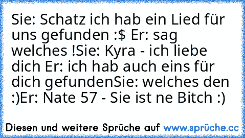 Sie: Schatz ich hab ein Lied für uns gefunden :$ ♥
Er: sag welches !
Sie: Kyra - ich liebe dich ♥
Er: ich hab auch eins für dich gefunden
Sie: welches den :)
Er: Nate 57 - Sie ist ne Bitch :)