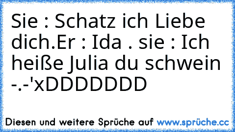 Sie : Schatz ich Liebe dich.
Er : Ida . ♥
sie : Ich heiße Julia du schwein -.-'
xDDDDDDD