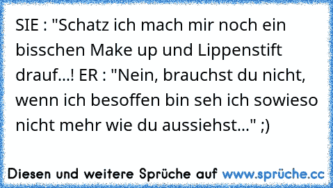 SIE : "Schatz ich mach mir noch ein bisschen Make up und Lippenstift drauf...! ER : "Nein, brauchst du nicht, wenn ich besoffen bin seh ich sowieso nicht mehr wie du aussiehst..." ;)