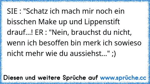 SIE : "Schatz ich mach mir noch ein bisschen Make up und Lippenstift drauf...! ER : "Nein, brauchst du nicht, wenn ich besoffen bin merk ich sowieso nicht mehr wie du aussiehst..." ;)