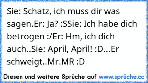 Sie: Schatz, ich muss dir was sagen.
Er: Ja? :S
Sie: Ich habe dich betrogen :/
Er: Hm, ich dich auch..
Sie: April, April! :D
...Er schweigt..
Mr.MR :D