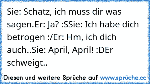 Sie: Schatz, ich muss dir was sagen.
Er: Ja? :S
Sie: Ich habe dich betrogen :/
Er: Hm, ich dich auch..
Sie: April, April! :D
Er schweigt..