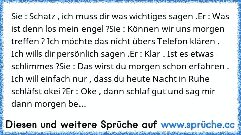 Sie : Schatz , ich muss dir was wichtiges sagen .
Er : Was ist denn los mein engel ?
Sie : Können wir uns morgen treffen ? Ich möchte das nicht übers Telefon klären . Ich wills dir persönlich sagen .
Er : Klar . Ist es etwas schlimmes ?
Sie : Das wirst du morgen schon erfahren . Ich will einfach nur , dass du heute Nacht in Ruhe schläfst okei ?
Er : Oke , dann schlaf gut und sag mir dann morgen...