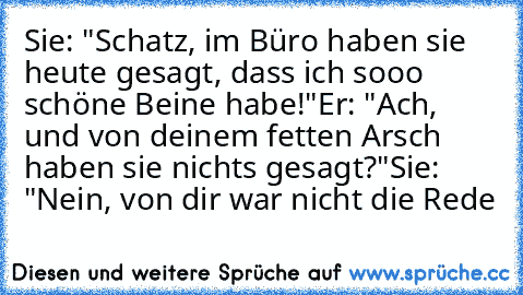 Sie: "Schatz, im Büro haben sie heute gesagt, dass ich sooo schöne Beine habe!"
Er: "Ach, und von deinem fetten Arsch haben sie nichts gesagt?"
Sie: "Nein, von dir war nicht die Rede