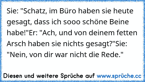 Sie: "Schatz, im Büro haben sie heute gesagt, dass ich sooo schöne Beine habe!"
Er: "Ach, und von deinem fetten Arsch haben sie nichts gesagt?"
Sie: "Nein, von dir war nicht die Rede."