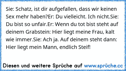 Sie: Schatz, ist dir aufgefallen, dass wir keinen Sex mehr haben?
Er: Du vielleicht. Ich nicht.
Sie: Du bist so unfair.
Er: Wenn du tot bist steht auf deinem Grabstein: Hier liegt meine Frau, kalt wie immer.
Sie: Ach ja. Auf deinem steht dann: Hier liegt mein Mann, endlich Steif!