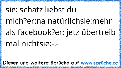 sie: schatz liebst du mich?
er:na natürlich
sie:mehr als facebook?
er: jetz übertreib mal nicht
sie:-.-