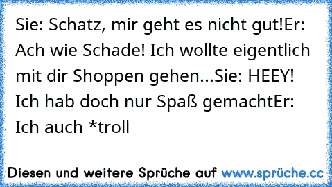 Sie: Schatz, mir geht es nicht gut!
Er: Ach wie Schade! Ich wollte eigentlich mit dir Shoppen gehen...
Sie: HEEY! Ich hab doch nur Spaß gemacht
Er: Ich auch *troll