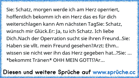 Sie: Schatz, morgen werde ich am Herz operriert, hoffentlich bekomm ich ein Herz das es für dich weiterschlagen kann ♥
Am nächsten Tag
Sie: Schatz, wünsch mir Glück.
Er: Ja, tu ich Schatz. Ich liebe Dich.
Nach der Operration sucht sie ihren Freund..
Sie: Haben sie vllt. mein Freund gesehen?
Arzt: Ehm.. wissen sie nicht wer ihn das Herz gegeben hat..?
Sie: ... *bekommt Tränen* OHH MEIN GOTT!?
Ar...