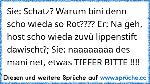 Sie: Schatz? Warum bini denn scho wieda so Rot???? Er: Na geh, host scho wieda zuvü lippenstift dawischt?; Sie: naaaaaaaa des mani net, etwas TIEFER BITTE !!!!