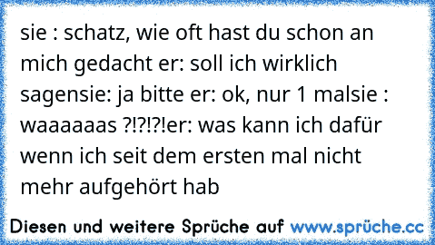 sie : schatz, wie oft hast du schon an mich gedacht 
er: soll ich wirklich sagen
sie: ja bitte 
er: ok, nur 1 mal
sie : waaaaaas ?!?!?!
er: was kann ich dafür wenn ich seit dem ersten mal nicht mehr aufgehört hab ♥♥♥