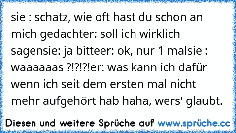 sie : schatz, wie oft hast du schon an mich gedacht
er: soll ich wirklich sagen
sie: ja bitte
er: ok, nur 1 mal
sie : waaaaaas ?!?!?!
er: was kann ich dafür wenn ich seit dem ersten mal nicht mehr aufgehört hab ♥♥♥
haha, wers' glaubt.