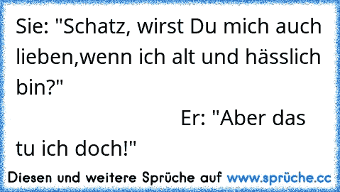 Sie: "Schatz, wirst Du mich auch lieben,
wenn ich alt und hässlich bin?"
                                                                           Er: "Aber das tu ich doch!"